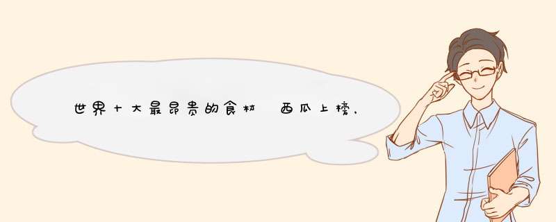 世界十大最昂贵的食材 西瓜上榜，第一名价值16万美金